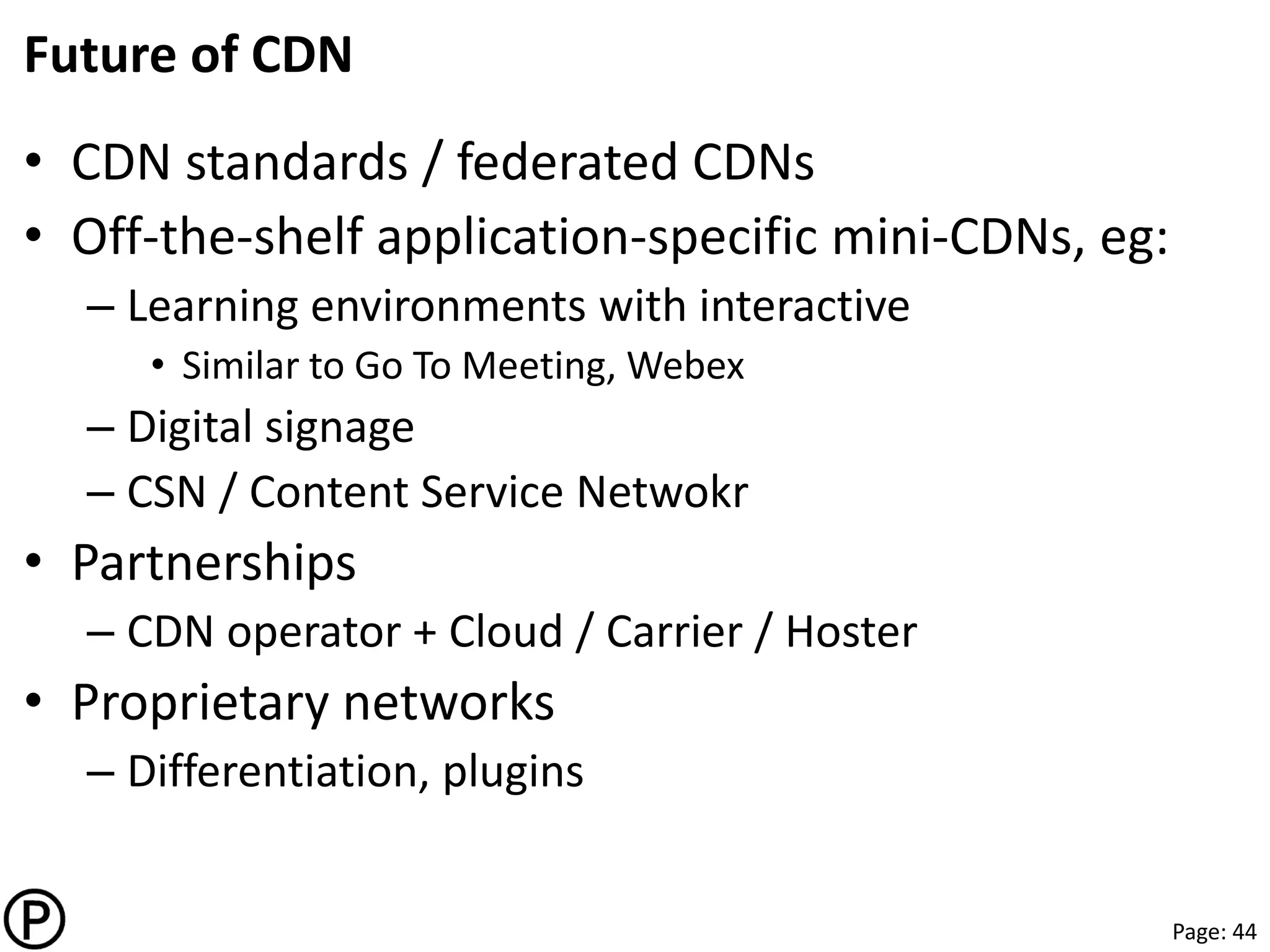 Page: 44
Future of CDN
• CDN standards / federated CDNs
• Off-the-shelf application-specific mini-CDNs, eg:
– Learning environments with interactive
• Similar to Go To Meeting, Webex
– Digital signage
– CSN / Content Service Netwokr
• Partnerships
– CDN operator + Cloud / Carrier / Hoster
• Proprietary networks
– Differentiation, plugins
 