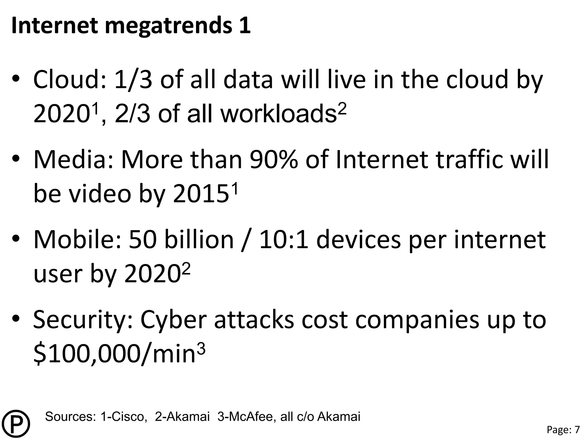 Page: 7
Internet megatrends 1
• Cloud: 1/3 of all data will live in the cloud by
20201, 2/3 of all workloads2
• Media: More than 90% of Internet traffic will
be video by 20151
• Mobile: 50 billion / 10:1 devices per internet
user by 20202
• Security: Cyber attacks cost companies up to
$100,000/min3
Sources: 1-Cisco, 2-Akamai 3-McAfee, all c/o Akamai
 