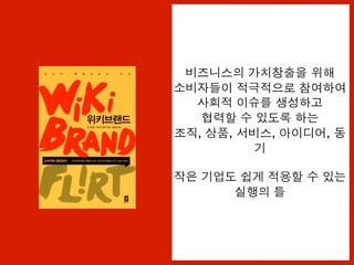 비즈니스의 가치창출을 위해
소비자들이 적극적으로 참여하여
사회적 이슈를 생성하고
협력할 수 있도록 하는
조직, 상품, 서비스, 아이디어, 동
기
작은 기업도 쉽게 적용할 수 있는
실행의 틀
 