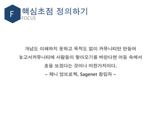 F FOCUS
개념도 이해하지 못하고 목적도 없이 커뮤니티만 만들어
놓고서커뮤니티에 사람들이 찾아오기를 바란다면 어둠 속에서
총을 쏘겠다는 것이나 마찬가지이다.
- 제니 암브로젝, Sagenet 창립자 -
핵심초점 정의하기
 