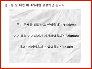 무슨 문제를 해결하고 싶었을까? (Problem)
어떤 해결 아이디어가 제시되었을까? (Solution)
광고/ 마케팅효과는 있었을까? (Result)
광고를 볼 때는 이 3가지만 상상하면 됩니다.
 