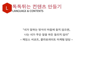 L LANGUAGE & CONTENTS
“네가 말하는 방식이 마음에 들지 않으면,
나는 네가 무슨 말을 하든 들리지 않아”
- 제임스 셔코프, 콜라보레이트 마케팅 담당 -
톡톡튀는 컨텐츠 만들기
 