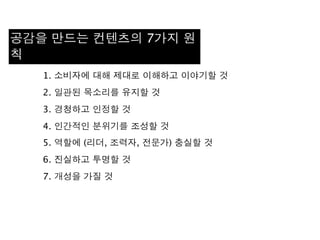1. 소비자에 대해 제대로 이해하고 이야기할 것
2. 일관된 목소리를 유지할 것
3. 경청하고 인정할 것
4. 인간적인 분위기를 조성할 것
5. 역할에 (리더, 조력자, 전문가) 충실할 것
6. 진실하고 투명할 것
7. 개성을 가질 것
공감을 만드는 컨텐츠의 7가지 원
칙
 