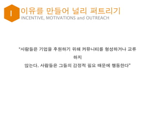 I INCENTIVE, MOTIVATIONS and OUTREACH
“사람들은 기업을 후원하기 위해 커뮤니티를 형성하거나 교류
하지
않는다. 사람들은 그들의 감정적 필요 때문에 행동한다”
이유를 만들어 널리 퍼트리기
 