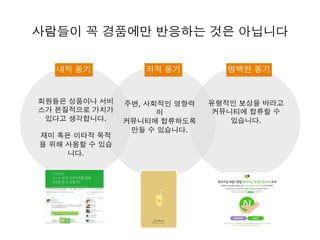 사람들이 꼭 경품에만 반응하는 것은 아닙니다
내적 동기 외적 동기 명백한 동기
회원들은 상품이나 서비
스가 본질적으로 가치가
있다고 생각합니다.
재미 혹은 이타적 목적
을 위해 사용할 수 있습
니다.
주변, 사회적인 영향력
이
커뮤니티에 합류하도록
만들 수 있습니다.
유형적인 보상을 바라고
커뮤니티에 합류할 수
있습니다.
 