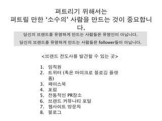퍼트리기 위해서는
퍼트릴 만한 ‘소수의’ 사람을 만드는 것이 중요합니
다.
<브랜드 전도사를 발견할 수 있는 곳>
1. 임직원
2. 트위터 (혹은 마이크로 블로깅 플랫
폼)
3. 페이스북
4. 포럼
5. 전통적인 PR장소
6. 브랜드 커뮤니티 포털
7. 웹사이트 방문자
8. 블로그
당신의 브랜드를 유명하게 만드는 사람들은 유명인이 아닙니다.
당신의 브랜드를 유명하게 만드는 사람들은 follower들이 아닙니다.
 