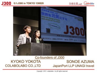 Copyright 2013 colabolabo Inc.All rights reserved
SONOE AZUMA
JapanPort LLP UNAGI travel
KYOKO YOKOTA
COLABOLABO CO.,LTD
Co-founders of J300
ミニJ300 in TOKYO 130820
 