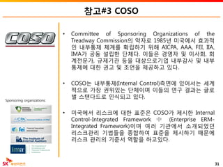 참고#3 COSO
• Committee of Sponsoring Organizations of the
Treadway Commission의 약자로 1985년 미국에서 효과적
인 내부통제 체계를 확립하기 위해 AICPA, AAA, FEI, IIA,
IMA가 공동 설립한 단체다. 이들은 경영자 및 이사회, 회
계전문가, 규제기관 등을 대상으로기업 내부감사 및 내부
통제에 대한 권고 및 조언을 제공하고 있다.
• COSO는 내부통제(Internal Control)측면에 있어서는 세계
적으로 가장 권위있는 단체이며 이들의 연구 결과는 글로
벌 스탠다드로 인식되고 있다.
• 미국에서 리스크에 대한 표준은 COSO가 제시한 Internal
Control-Integrated Framework 中 (Enterprise ERM-
Integrated Framework)이며 여러 기관에서 소개되었던
리스크관리 기법들을 종합하여 표준을 제시하기 때문에
리스크 관리의 기준서 역할을 하고있다.
31
Sponsoring organizations:
 