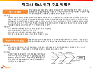 참고#5 Risk 평가 주요 방법론
35
주요 특징
델파이 기법은 어떠한 문제에 관하여 전문가들의 견해를 유도하고 종합하여 집단적 판단으로 정리하는 일련의 절차
라고 정의할 수 있다.이것은 추정하려는 문제에 관한 정확한 정보가 없을 때에 "두 사람의 의견이 한 사람의 의견보
다 정확하다"는 계량적 객관의 원리와 "다수의 판단이 소수의 판단보다 정확하다"는 민주적 의사결정 원리에 논리적
근거를 두고 있다. 또한 전문가들이 직접모이지 않고 주로 우편이나 전자 메일을 통한 통신수단으로 의견을 수렴하
여 돌출된 의견을 내놓는다는것이 주된 특징이라 할 수 있다.
수행 절차
초기계획수립: 측정대상 전제조건 확인, 전문가 섭외, 역할배정
산정: 전문가 각자의 경험지식 기반 산정
합의도출: 의견조정작업, 합의도출, 중재, 반복수행
정리 및 기록: 합의결과 정리, 산정치 결정, 전제조건 정의
델파이 방법
전문가들의 의견수립, 중재, 타협의 방식으로 반복적인 피드백을 통한 하향식 의견 도
출 방법으로 문제를 해결하는 기법으로 1948년 미국의 RAND연구소에서 개발되어 IT분
야, 연구개발분야, 교육분야, 군사분야 등에서 활용되고 있다.
Root-Cause 방법
근원분석법은 문제의 근본원인을 찾기 위해 문제를 계속적으로 정의해 나가는 방법이다.
이를 통하여 원인을 제거 또는 줄임으로써 문제가 다시 발생하는 것을 방비할 수 있다.
분석방법
근원분석법은 문제 발생에 대한 원인들을 계속적으로
Drill-down 방식으로 찾아 들어가 근본 원인들을 찾는
반복적인 방법이다. Root Cause 방법을 통한 원인 규
명은 여러 기법들을 사용할 수 있지만 Fishbone다이
어그램이 쉽고 유용하다.
주요특징
리스크관리 입장에서는 원인규명과정에서 제품 생산, 포장, 배송 등의 업무흐름과정에서 발생할 수 있는 리스크
요인들을 규명할 수 있고, 차후 그 대응책을 수립하는 데에도 많은 도움이 된다.
 