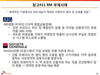참고#11 RM 부재사례
SocGen은행 (프랑스에서 가장 오래된 은행 가운데 하나)
• 선물 트레이더 한 명이 명의 도용을 통한 사기거래로 72억 달러에
달하는 사상최악의 금융사고를 발생시킴
• 1명의 트레이더가 수 억 유로의 선물거래 하는 것을 전산망에서 잡
지 못함 → 취약한 운영 Risk Mgt 때문
41
AIG생명 (미국의 다국적 종합금융업체)
• 리먼 브라더스 파산 및 메릴린츠 합병 등 미국발 금융위기의 연쇄
작용 (AIG 사태)
• 과도한 파생상품 거래가 마켓런과 맞물려 순식간에 부실로 연결되
는 시스템 리스크에 노출됨
“ 세계적인 기업에서도 Risk Mgt가 제대로 이뤄지지 않아 큰 손해를 입음 ”
 
