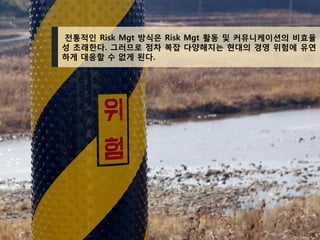7
전통적인 Risk Mgt 방식은 Risk Mgt 활동 및 커뮤니케이션의 비효율
성 초래한다. 그러므로 점차 복잡 다양해지는 현대의 경영 위험에 유연
하게 대응할 수 없게 된다.
 