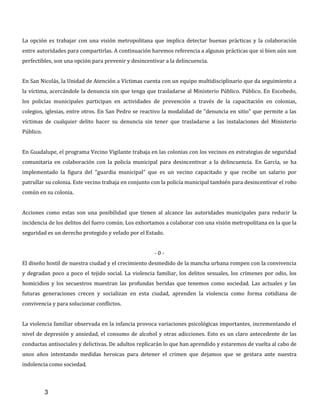 3
La opción es trabajar con una visión metropolitana que implica detectar buenas prácticas y la colaboración
entre autoridades para compartirlas. A continuación haremos referencia a algunas prácticas que si bien aún son
perfectibles, son una opción para prevenir y desincentivar a la delincuencia.
En San Nicolás, la Unidad de Atención a Víctimas cuenta con un equipo multidisciplinario que da seguimiento a
la víctima, acercándole la denuncia sin que tenga que trasladarse al Ministerio Público. Público. En Escobedo,
los policías municipales participan en actividades de prevención a través de la capacitación en colonias,
colegios, iglesias, entre otros. En San Pedro se reactivo la modalidad de "denuncia en sitio" que permite a las
víctimas de cualquier delito hacer su denuncia sin tener que trasladarse a las instalaciones del Ministerio
Público.
En Guadalupe, el programa Vecino Vigilante trabaja en las colonias con los vecinos en estrategias de seguridad
comunitaria en colaboración con la policía municipal para desincentivar a la delincuencia. En García, se ha
implementado la figura del "guardia municipal" que es un vecino capacitado y que recibe un salario por
patrullar su colonia. Este vecino trabaja en conjunto con la policía municipal también para desincentivar el robo
común en su colonia.
Acciones como estas son una posibilidad que tienen al alcance las autoridades municipales para reducir la
incidencia de los delitos del fuero común. Los exhortamos a colaborar con una visión metropolitana en la que la
seguridad es un derecho protegido y velado por el Estado.
- 0 -
El diseño hostil de nuestra ciudad y el crecimiento desmedido de la mancha urbana rompen con la convivencia
y degradan poco a poco el tejido social. La violencia familiar, los delitos sexuales, los crímenes por odio, los
homicidios y los secuestros muestran las profundas heridas que tenemos como sociedad. Las actuales y las
futuras generaciones crecen y socializan en esta ciudad, aprenden la violencia como forma cotidiana de
convivencia y para solucionar conflictos.
La violencia familiar observada en la infancia provoca variaciones psicológicas importantes, incrementando el
nivel de depresión y ansiedad, el consumo de alcohol y otras adicciones. Esto es un claro antecedente de las
conductas antisociales y delictivas. De adultos replicarán lo que han aprendido y estaremos de vuelta al cabo de
unos años intentando medidas heroicas para detener el crimen que dejamos que se gestara ante nuestra
indolencia como sociedad.
 