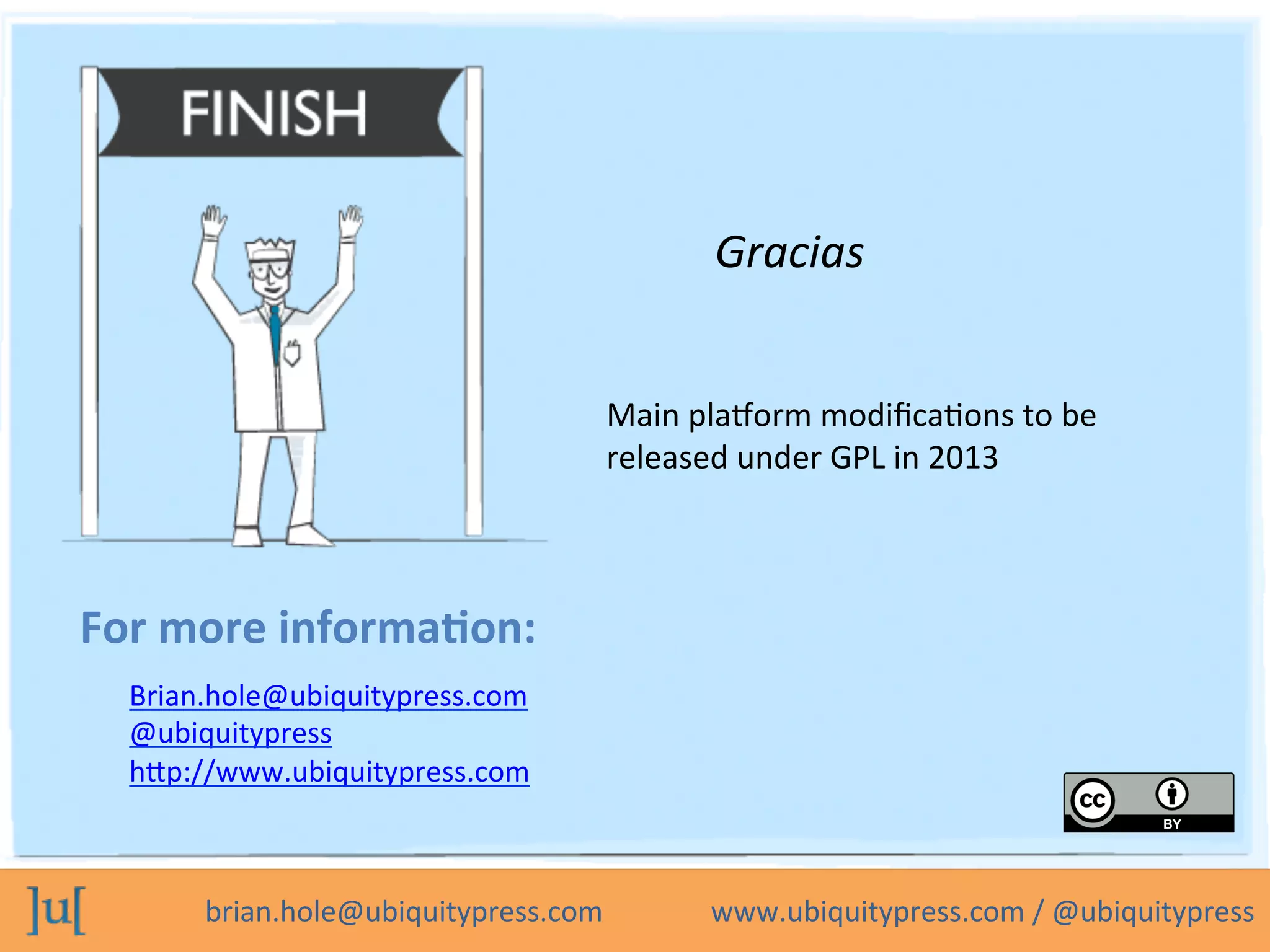 brian.hole@ubiquitypress.com	
  	
  	
  	
  	
  	
  	
  	
  	
  	
  	
  	
  	
  	
  	
  www.ubiquitypress.com	
  /	
  @ubiquitypress	
  
For	
  more	
  informa>on:	
  
Gracias	
  
Brian.hole@ubiquitypress.com	
  
@ubiquitypress	
  
hbp://www.ubiquitypress.com	
  
	
  	
  
Main	
  plaLorm	
  modiﬁcaPons	
  to	
  be	
  
released	
  under	
  GPL	
  in	
  2013	
  
 