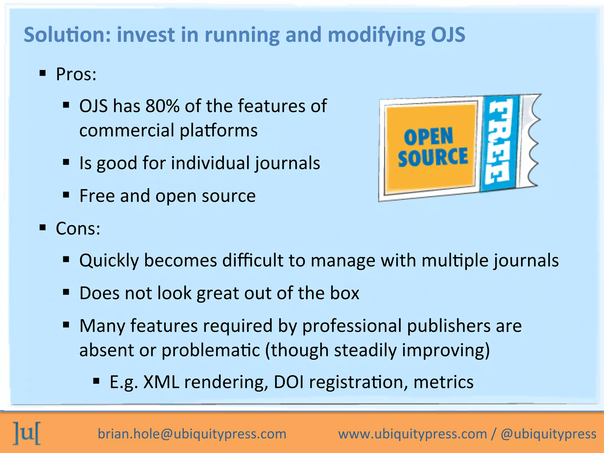 brian.hole@ubiquitypress.com	
  	
  	
  	
  	
  	
  	
  	
  	
  	
  	
  	
  	
  	
  	
  www.ubiquitypress.com	
  /	
  @ubiquitypress	
  
Solu>on:	
  invest	
  in	
  running	
  and	
  modifying	
  OJS	
  
  Pros:	
  
  OJS	
  has	
  80%	
  of	
  the	
  features	
  of	
  
commercial	
  plaLorms	
  
  Is	
  good	
  for	
  individual	
  journals	
  
  Free	
  and	
  open	
  source	
  
  Cons:	
  
  Quickly	
  becomes	
  diﬃcult	
  to	
  manage	
  with	
  mulPple	
  journals	
  
  Does	
  not	
  look	
  great	
  out	
  of	
  the	
  box	
  
  Many	
  features	
  required	
  by	
  professional	
  publishers	
  are	
  
absent	
  or	
  problemaPc	
  (though	
  steadily	
  improving)	
  
  E.g.	
  XML	
  rendering,	
  DOI	
  registraPon,	
  metrics	
  
 