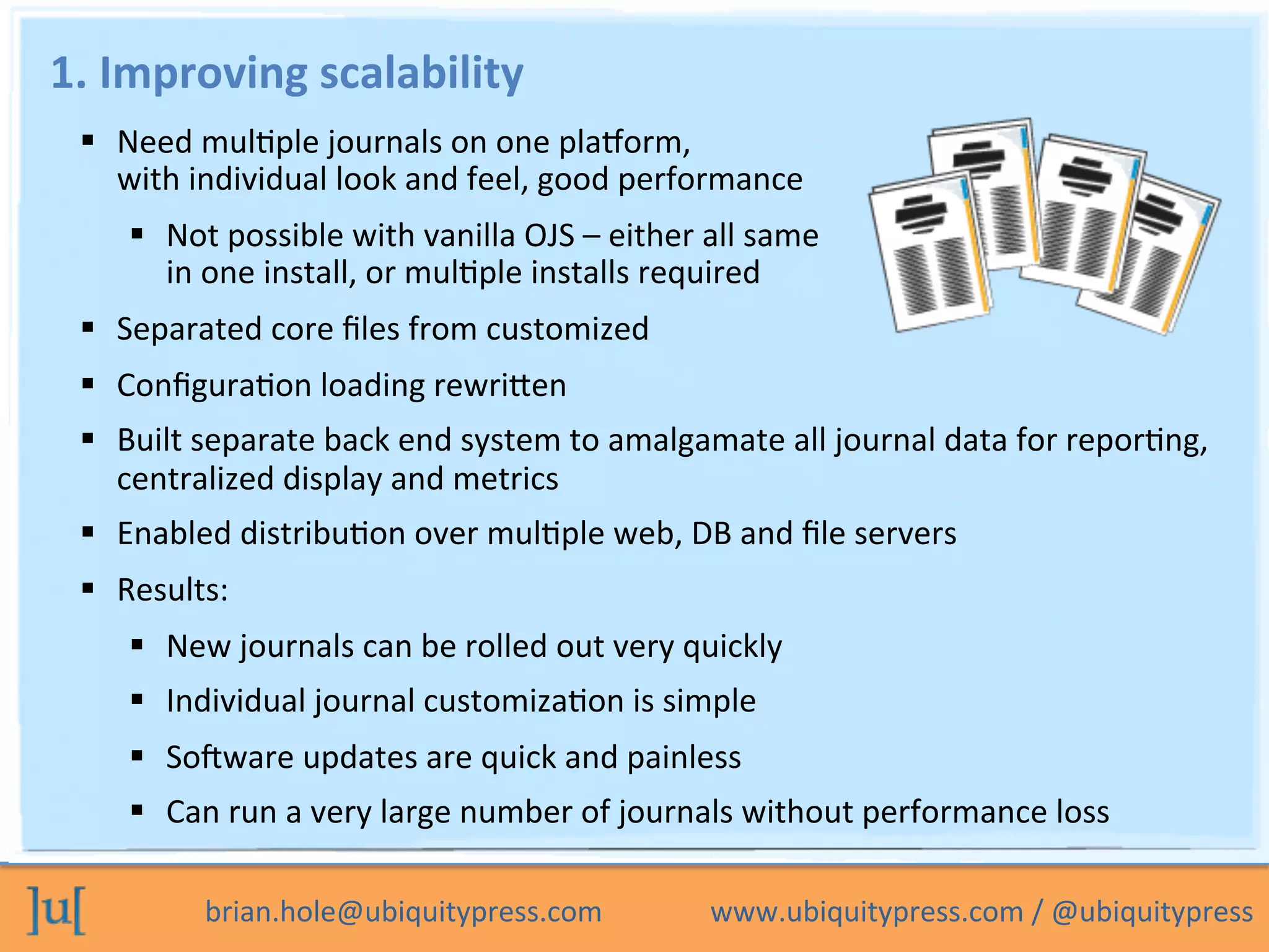 brian.hole@ubiquitypress.com	
  	
  	
  	
  	
  	
  	
  	
  	
  	
  	
  	
  	
  	
  	
  www.ubiquitypress.com	
  /	
  @ubiquitypress	
  
1.	
  Improving	
  scalability	
  
  Need	
  mulPple	
  journals	
  on	
  one	
  plaLorm,	
  	
  
with	
  individual	
  look	
  and	
  feel,	
  good	
  performance	
  
  Not	
  possible	
  with	
  vanilla	
  OJS	
  –	
  either	
  all	
  same	
  	
  
in	
  one	
  install,	
  or	
  mulPple	
  installs	
  required	
  
  Separated	
  core	
  ﬁles	
  from	
  customized	
  
  ConﬁguraPon	
  loading	
  rewriben	
  
  Built	
  separate	
  back	
  end	
  system	
  to	
  amalgamate	
  all	
  journal	
  data	
  for	
  reporPng,	
  
centralized	
  display	
  and	
  metrics	
  
  Enabled	
  distribuPon	
  over	
  mulPple	
  web,	
  DB	
  and	
  ﬁle	
  servers	
  
  Results:	
  
  New	
  journals	
  can	
  be	
  rolled	
  out	
  very	
  quickly	
  
  Individual	
  journal	
  customizaPon	
  is	
  simple	
  
  Sodware	
  updates	
  are	
  quick	
  and	
  painless	
  
  Can	
  run	
  a	
  very	
  large	
  number	
  of	
  journals	
  without	
  performance	
  loss	
  
	
  
 