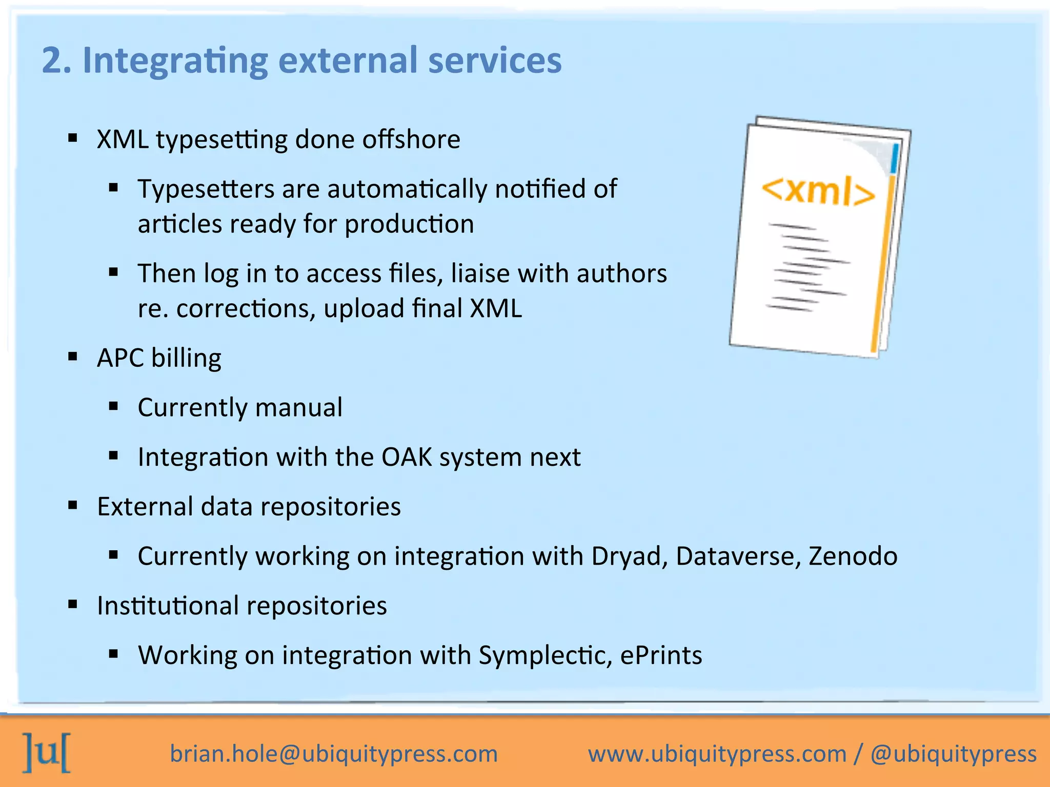 brian.hole@ubiquitypress.com	
  	
  	
  	
  	
  	
  	
  	
  	
  	
  	
  	
  	
  	
  	
  www.ubiquitypress.com	
  /	
  @ubiquitypress	
  
2.	
  Integra>ng	
  external	
  services	
  
  XML	
  typeseeng	
  done	
  oﬀshore	
  
  Typesebers	
  are	
  automaPcally	
  noPﬁed	
  of	
  	
  
arPcles	
  ready	
  for	
  producPon	
  
  Then	
  log	
  in	
  to	
  access	
  ﬁles,	
  liaise	
  with	
  authors	
  	
  
re.	
  correcPons,	
  upload	
  ﬁnal	
  XML	
  
  APC	
  billing	
  
  Currently	
  manual	
  
  IntegraPon	
  with	
  the	
  OAK	
  system	
  next	
  
  External	
  data	
  repositories	
  
  Currently	
  working	
  on	
  integraPon	
  with	
  Dryad,	
  Dataverse,	
  Zenodo	
  
  InsPtuPonal	
  repositories	
  
  Working	
  on	
  integraPon	
  with	
  SymplecPc,	
  ePrints	
  
	
  
 