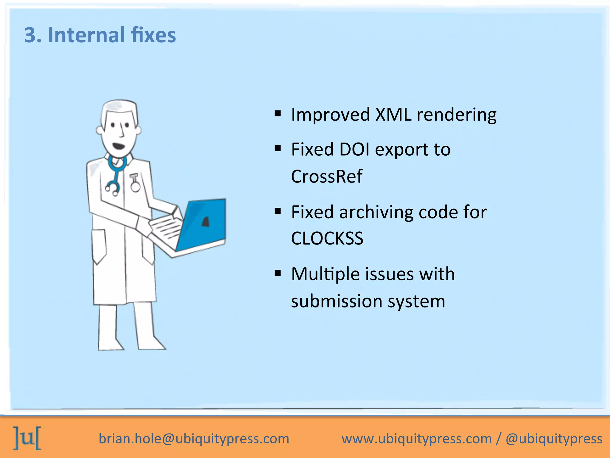 brian.hole@ubiquitypress.com	
  	
  	
  	
  	
  	
  	
  	
  	
  	
  	
  	
  	
  	
  	
  www.ubiquitypress.com	
  /	
  @ubiquitypress	
  
3.	
  Internal	
  ﬁxes	
  
  Improved	
  XML	
  rendering	
  
  Fixed	
  DOI	
  export	
  to	
  
CrossRef	
  
  Fixed	
  archiving	
  code	
  for	
  
CLOCKSS	
  
  MulPple	
  issues	
  with	
  
submission	
  system	
  
	
  
 