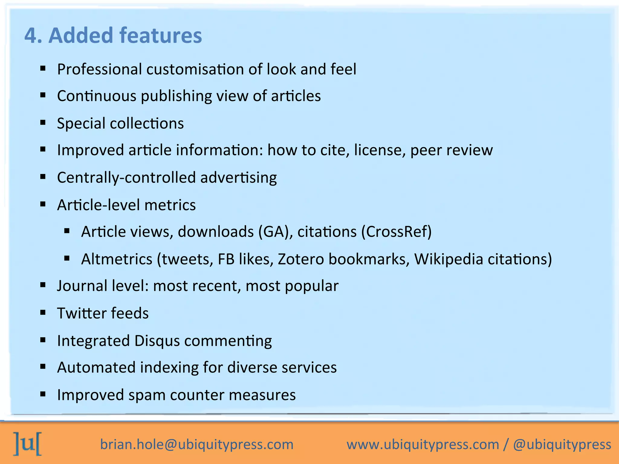 brian.hole@ubiquitypress.com	
  	
  	
  	
  	
  	
  	
  	
  	
  	
  	
  	
  	
  	
  	
  www.ubiquitypress.com	
  /	
  @ubiquitypress	
  
4.	
  Added	
  features	
  
  Professional	
  customisaPon	
  of	
  look	
  and	
  feel	
  
  ConPnuous	
  publishing	
  view	
  of	
  arPcles	
  	
  
  Special	
  collecPons	
  
  Improved	
  arPcle	
  informaPon:	
  how	
  to	
  cite,	
  license,	
  peer	
  review	
  
  Centrally-­‐controlled	
  adverPsing	
  
  ArPcle-­‐level	
  metrics	
  
  ArPcle	
  views,	
  downloads	
  (GA),	
  citaPons	
  (CrossRef)	
  
  Altmetrics	
  (tweets,	
  FB	
  likes,	
  Zotero	
  bookmarks,	
  Wikipedia	
  citaPons)	
  
  Journal	
  level:	
  most	
  recent,	
  most	
  popular	
  
  Twiber	
  feeds	
  
  Integrated	
  Disqus	
  commenPng	
  
  Automated	
  indexing	
  for	
  diverse	
  services	
  
  Improved	
  spam	
  counter	
  measures	
  
 