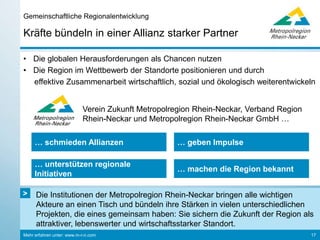 Mehr erfahren unter: www.m-r-n.com
Wirtschaft, Wissenschaft und Politik im Dialog
Strategischer Dialog in der Metropolregion Rhein-Neckar
17
Dr. Peter Kurz
Oberbürgermeister
Stadt Mannheim
Dr. Eva Lohse
Oberbürgermeisterin
Stadt Ludwigshafen
Bert Siegelmann
Geschäftsführer
Rhein-Neckar Fernsehen
Margret Suckale
Vorstandsmitglied
BASF SE
Prof. Dr. Bernhard Eitel
Rektor
Universität Heidelberg
Prof. Dr. Eckart Würzner
Oberbürgermeister
Stadt Heidelberg
Theresia Riedmaier
Landrätin
Kreis Südliche Weinstraße
Ehrenvorsitzender: Dr. h. c. Eggert Voscherau
Dr. Tilman Krauch
Mitglied des Vorstands
Freudenberg Gruppe
Luka Mucic
Vorstandsvorsitzender
Vorstandsmitglied
SAP SE
Dr. Ursula Redeker
Sprecherin & Mitglied der
Geschäftsführung
Roche Diagnostics GmbH
Stefan Dallinger
Stellv. Vorstandsvorsitzender
Landrat
Rhein-Neckar-Kreis
Irmgard Abt
Präsidentin
IHK Rhein-Neckar
Hans Georg Löffler
Oberbürgermeister
Stadt Neustadt an der Weinstraße
Matthias Baaß
Bürgermeister
Stadt Viernheim
Albrecht Hornbach
Präsident
IHK für die Pfalz
Dr. Georg Müller
Vorstandsvorsitzender
MVV Energie AG
 