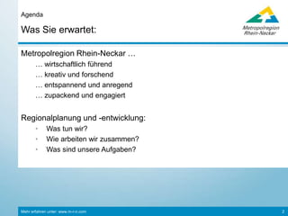 Mehr erfahren unter: www.m-r-n.com 2
Das erwartet Sie:
Agenda
©Rhein-Neckar
Die Metropolregion Rhein-Neckar…
… wirtschaftlich führend
… kreativ und forschend
… entspannend und anregend
… zupackend und engagiert
Regionalplanung und -entwicklung
• Was tun wir?
• Wie arbeiten wir zusammen?
• Was sind unsere Aufgaben?
©Rhein-Neckar
 