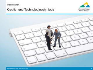 Mehr erfahren unter: www.m-r-n.com 9
Kreativ- und Technologieschmiede
Wissenschaft
• 23 Hochschulen, insg. 87.000 Studierende (davon 10% aus dem Ausland)
• Über 30 außeruniversitäre und internationale Forschungseinrichtungen
• 2,3% Beschäftigte in der Forschung & Entwicklung (Bund: 1,2%)
©MBS
Wirtschaftswissenschaften
• Mannheim Business School
• Universität Mannheim
• Zentrum für Europäische
Wirtschaftsforschung
• Hochschule Ludwigshafen
©BASFSE
• Deutsches
Krebsforschungszentrum
• European Molecular Biology
Laboratory
• Hochschule Mannheim
• zwei Max-Planck-Institute
• Universität Heidelberg
Naturwissenschaften
©Uni-Heidelberg
• Forschungsgruppe Wahlen
• Leibniz-Institut für
Sozialwissenschaften
• Mannheimer Zentrum für
Europäische Sozialforschung
• Universität Heidelberg
• Universität Mannheim
Sozialwissenschaften
©Uni-Mannheim
• Hochschule für Jüdische
Studien
• Institut für Deutsche Sprache
• Max-Planck-Gesellschaft
• Universität Mannheim
• Universität Heidelberg
Geisteswissenschaften
 