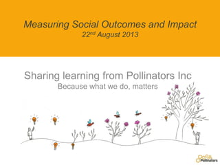 Measuring Social Outcomes and Impact
22nd August 2013
Sharing learning from Pollinators Inc
Because what we do, matters
 