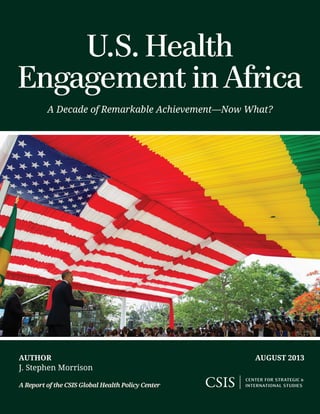 Author
J. Stephen Morrison
A Report of the CSIS Global Health Policy Center
August 2013
U.S. Health
Engagement in Africa
A Decade of Remarkable Achievement—Now What?
 