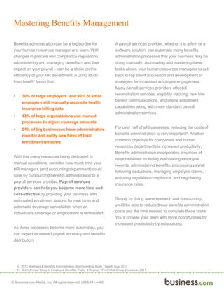 © Business.com Media, Inc. All rights reserved. | 888.441.4466
Mastering Benefits Management
Benefits administration can be a big burden for
your human resources manager and team. With
changes in policies and compliance regulations,
administering and managing benefits – and their
impact on your payroll – can be a strain on the
efficiency of your HR department. A 2012 study
from bswift3 found that:
• 30% of large employers and 96% of small
employers still manually reconcile health
insurance billing data
• 43% of large organizations use manual
processes to adjust coverage amounts
• 54% of big businesses have administrators
monitor and notify new hires of their
enrollment windows
With this many resources being dedicated to
manual operations, consider how much time your
HR managers (and accounting department) could
save by outsourcing benefits administration to a
payroll services provider. Payroll services
providers can help you become more time and
cost-effective by providing your business with
automated enrollment options for new hires and
automatic coverage cancellation when an
individual’s coverage or employment is terminated.
As these processes become more automated, you
can expect increased payroll accuracy and benefits
distribution.
A payroll services provider, whether it is a firm or a
software solution, can automate many benefits
administration processes that your business may be
doing manually. Automating and mastering these
tasks allows your human resources managers to get
back to top talent acquisition and development of
strategies for increased employee engagement.
Many payroll services providers offer bill
reconciliation services, eligibility tracking, new hire
benefit communications, and online enrollment
capabilities along with more standard payroll
administration services.
For over half of all businesses, reducing the costs of
benefits administration is very important4. Another
common objective for companies and human
resources departments is increased productivity.
Benefits administration incorporates a number of
responsibilities including maintaining employee
records, administering benefits, processing payroll
following deductions, managing employee claims,
ensuring regulation compliance, and negotiating
insurance rates.
Simply by doing some research and outsourcing,
you’ll be able to reduce those benefits administration
costs and the time needed to complete these tasks.
You’ll provide your team with more opportunities for
increased productivity by outsourcing.
3. “2012 Wellness & Benefits Administration Benchmarking Study,” bswift, Aug. 2012.
4. “Sixth Annual Study of Employee Benefits: Today & Beyond,” Prudential Group Insurance, 2011.
 