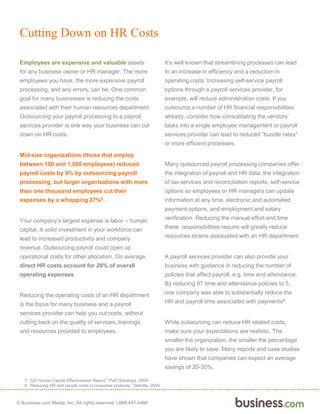 © Business.com Media, Inc. All rights reserved. | 888.441.4466
Cutting Down on HR Costs
Employees are expensive and valuable assets
for any business owner or HR manager. The more
employees you have, the more expensive payroll
processing, and any errors, can be. One common
goal for many businesses is reducing the costs
associated with their human resources department.
Outsourcing your payroll processing to a payroll
services provider is one way your business can cut
down on HR costs.
Mid-size organizations (those that employ
between 100 and 1,000 employees) reduced
payroll costs by 9% by outsourcing payroll
processing, but larger organizations with more
than one thousand employees cut their
expenses by a whopping 27%2.
Your company’s largest expense is labor – human
capital. A solid investment in your workforce can
lead to increased productivity and company
revenue. Outsourcing payroll could open up
operational costs for other allocation. On average,
direct HR costs account for 28% of overall
operating expenses.
Reducing the operating costs of an HR department
is the focus for many business and a payroll
services provider can help you cut costs, without
cutting back on the quality of services, trainings,
and resources provided to employees.
It’s well known that streamlining processes can lead
to an increase in efficiency and a reduction in
operating costs. Increasing self-service payroll
options through a payroll services provider, for
example, will reduce administration costs. If you
outsource a number of HR financial responsibilities
already, consider how consolidating the vendors’
tasks into a single employee management or payroll
services provider can lead to reduced “bundle rates”
or more efficient processes.
Many outsourced payroll processing companies offer
the integration of payroll and HR data, the integration
of tax services and reconciliation reports, self-service
options so employees or HR managers can update
information at any time, electronic and automated
payment options, and employment and salary
verification. Reducing the manual effort and time
these responsibilities require will greatly reduce
resources strains associated with an HR department.
A payroll services provider can also provide your
business with guidance in reducing the number of
policies that affect payroll, e.g. time and attendance.
By reducing 97 time and attendance policies to 5,
one company was able to substantially reduce the
HR and payroll time associated with payments8.
While outsourcing can reduce HR related costs,
make sure your expectations are realistic. The
smaller the organization, the smaller the percentage
you are likely to save. Many reports and case studies
have shown that companies can expect an average
savings of 20-30%.
7. “US Human Capital Effectiveness Report,” PwC Saratoga, 2009.
8. “Reducing HR and people costs in consumer products,” Deloitte, 2009.
 