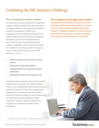 © Business.com Media, Inc. All rights reserved. | 888.441.4466
Combating the HR Analytics Challenge
HR is increasingly turning to analytics
as a key tool to provide evidence and insight that
supports decision-making, but many businesses
are lagging behind in using data and analytics for
workforce management. While 75% of
organizations have an established approach to
people measurement incorporating mainstream
techniques such as KPIs, dashboards and
benchmarking, only 5% have full workforce
analytics capabilities. Payroll services providers
and software can provide you with the data you
need to make more strategic, predictive HR
decisions, such as:
• New hire quality and success of hiring
source
• Performance and absenteeism
• Engagement drivers and performance
influencers
• Employee demand and supply by role
A payroll services provider or more robust payroll
software will provide you with insight into these
areas of your workforce that affect payroll and your
business’s bottom line. New hires, absenteeism,
engagement and employee demand all affect
payroll and having the ability to predict these things
can help human resources better manage
employees, develop employee engagement
programs and predict the possible payroll
fluctuations.
HR managers that struggle with analytics
management could find their obstacle is overcome
with a payroll services provider. Whether you select
a firm or a payroll software solution that provides
analytics, managing the data your human resources
team collects can become much easier to analyze
with outsourced payroll services or consultants.
9. “Key trends in human capital 2012. A global perspective,” PwC, 2012.
 