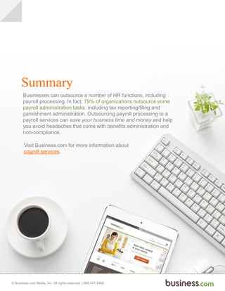 © Business.com Media, Inc. All rights reserved. | 888.441.4466
Summary
Businesses can outsource a number of HR functions, including
payroll processing. In fact, 79% of organizations outsource some
payroll administration tasks, including tax reporting/filing and
garnishment administration. Outsourcing payroll processing to a
payroll services can save your business time and money and help
you avoid headaches that come with benefits administration and
non-compliance.
Visit Business.com for more information about
payroll services.
 