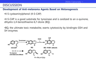 INHA University -
Bioengineering
DISCUSSION
Development of Anti-melanoma Agents Based on Melanogenesis
•4-S-cysteaminylphenol (4-S-CAP)
•4-S-CAP is a good substrate for tyrosinase and is oxidized to an o-quinone,
dihydro-1,4-benzothiazine-6,7-dione (BQ).
•BQ, the ultimate toxic metabolite, exerts cytotoxicity by bindingto GSH and
SH enzymes
 