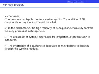 INHA University -
Bioengineering
CONCLUSION
In conclusion,
(1) o-quinones are highly reactive chemical species. The addition of SH
compounds to o-quinones proceeds very fast.
(2) In the melanosome, the high reactivity of dopaquinone chemically controls
the early process of melanogenesis.
(3) The availability of cysteine determines the proportion of pheomelanin to
eumelanin.
(4) The cytotoxicity of o-quinones is correlated to their binding to proteins
through the cysteine residues.
 