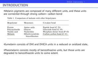 INHA University -
Bioengineering
INTRODUCTION
•Melanin pigments are composed of many different units, and these units
are connected through strong carbon– carbon bond
•Eumelanin consists of DHI and DHICA units in a reduced or oxidized state,.
•Pheomelanin consists mostly of benzothiazine units, but those units are
degraded to benzothiazole units to some extent.
 