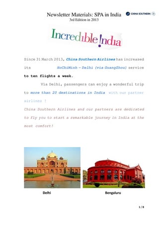 Newsletter Materials: SPA in India
3rd Edition in 2013
1 / 8
Since 31 March 2013, China Southern Airlines has increased
its HoChiMinh – Delhi (via GuangZhou) service
to ten flights a week.
Via Delhi, passengers can enjoy a wonderful trip
to more than 20 destinations in India with our partner
airlines !
China Southern Airlines and our partners are dedicated
to fly you to start a remarkable journey in India at the
most comfort!
Delhi Bengaluru
 