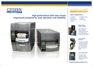 CITIZEN CL-S700
LABEL & BARCODE

High performance with easy access
Ingeniously designed for easy operation and reliability

Typical Applications
•	Logistics
•	Courier
•	Shelf-Edge
•	Retail

•	Warehousing
•	Textile
•	Card Tags

Space-Saving
Design Concept
The Hi-Open™ case
lifts up vertically
meaning that the
printer's footprint does
not change as the
cover is opened making
it ideal for tight spaces.

Front Loading
Rewinder
The clever and unique
CL-S700R includes an
internal rewinder that
is simplicity itself to
use. The front door
drops down and the
liner or labels are
loaded.

Easy Configuration
The large graphic
LCD gives a clear
indication of printer
status and easy printer
configuration.

www.citizen-europe.com  •  Mettinger Straße 11, D-73728 Esslingen Germany  •  Tel: +49 711 3906 400  •  643-651 Staines Road, TW14 8PA. United Kingdom  •  Tel: +44 20 8893 1900

 