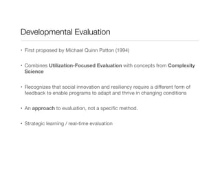 Developmental Evaluation
•  First proposed by Michael Quinn Patton (1994)
•  Combines Utilization-Focused Evaluation with concepts from Complexity
Science
•  Recognizes that social innovation and resiliency require a diﬀerent form of
feedback to enable programs to adapt and thrive in changing conditions
•  An approach to evaluation, not a speciﬁc method. 
•  Strategic learning / real-time evaluation
 