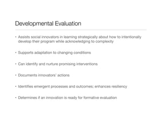 Developmental Evaluation
•  Assists social innovators in learning strategically about how to intentionally
develop their program while acknowledging to complexity
•  Supports adaptation to changing conditions
•  Can identify and nurture promising interventions
•  Documents innovators’ actions 
•  Identiﬁes emergent processes and outcomes; enhances resiliency
•  Determines if an innovation is ready for formative evaluation
 