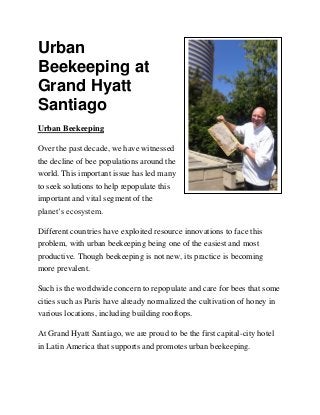 Urban
Beekeeping at
Grand Hyatt
Santiago
Urban Beekeeping
Over the past decade, we have witnessed
the decline of bee populations around the
world. This important issue has led many
to seek solutions to help repopulate this
important and vital segment of the
planet’s ecosystem.
Different countries have exploited resource innovations to face this
problem, with urban beekeeping being one of the easiest and most
productive. Though beekeeping is not new, its practice is becoming
more prevalent.
Such is the worldwide concern to repopulate and care for bees that some
cities such as Paris have already normalized the cultivation of honey in
various locations, including building rooftops.
At Grand Hyatt Santiago, we are proud to be the first capital-city hotel
in Latin America that supports and promotes urban beekeeping.
 