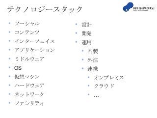 テクノロジースタック
• ソーシャル
• コンテンツ
• インターフェイス
• アプリケーション
• ミドルウェア
• OS
• 仮想マシン
• ハードウェア
• ネットワーク
• ファシリティ
• 設計
• 開発
• 運用
• 内製
• 外注
• 連携
• オンプレミス
• クラウド
• …
 