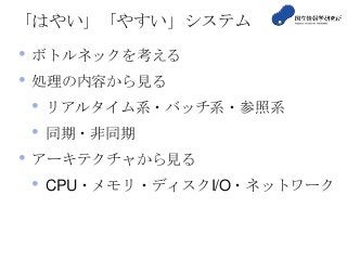 「はやい」「やすい」システム
• ボトルネックを考える
• 処理の内容から見る
• リアルタイム系・バッチ系・参照系
• 同期・非同期
• アーキテクチャから見る
• CPU・メモリ・ディスクI/O・ネットワーク
 