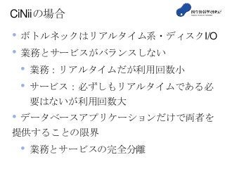 CiNiiの場合
• ボトルネックはリアルタイム系・ディスクI/O
• 業務とサービスがバランスしない
• 業務：リアルタイムだが利用回数小
• サービス：必ずしもリアルタイムである必
要はないが利用回数大
• データベースアプリケーションだけで両者を
提供することの限界
• 業務とサービスの完全分離
 