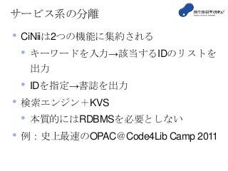 サービス系の分離
• CiNiiは2つの機能に集約される
• キーワードを入力→該当するIDのリストを
出力
• IDを指定→書誌を出力
• 検索エンジン＋KVS
• 本質的にはRDBMSを必要としない
• 例：史上最速のOPAC＠Code4Lib Camp 2011
 