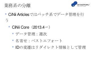 業務系の分離
• CiNii Articlesではバッチ系でデータ管理を行
う
• CiNii Core（2013.4〜）
• データ管理：週次
• 名寄せ：ベストエフォート
• IDの変遷はリダイレクト情報として管理
 