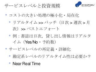 サービスレベルと投資規模
• コストの大きい処理の極小化・局在化
• リアルタイム >> バッチ（日次 > 週次 > 月
次）>> ベストエフォート
• 例：書誌は日次、貸し出し情報はリアルタ
イム（Yes/No・予約数）
• サービスレベルの再定義・詳細化
• 勘定系レベルのリアルタイム性は必要か？
• Near Real Time
 
