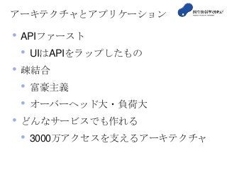 アーキテクチャとアプリケーション
• APIファースト
• UIはAPIをラップしたもの
• 疎結合
• 富豪主義
• オーバーヘッド大・負荷大
• どんなサービスでも作れる
• 3000万アクセスを支えるアーキテクチャ
 