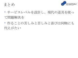 まとめ
• サービスレベルを設計し、現代の道具を使っ
て問題解決を
• 作ることの苦しみと苦しみと喜びは何物にも
代えがたい
 
