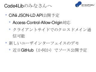 Code4Libのみなさんへ
• CiNii JSON-LDAPI公開予定
• Access-Control-Allow-Origin対応
• クライアントサイドでのクロスドメイン通
信可能
• 新しいユーザインターフェイスのデモ
• 近日GitHub（か何か）でソース公開予定
 
