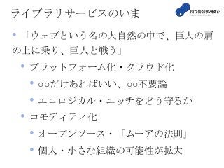ライブラリサービスのいま
• 「ウェブという名の大自然の中で、巨人の肩
の上に乗り、巨人と戦う」
• プラットフォーム化・クラウド化
• ○○だけあればいい、○○不要論
• エコロジカル・ニッチをどう守るか
• コモディティ化
• オープンソース・「ムーアの法則」
• 個人・小さな組織の可能性が拡大
 