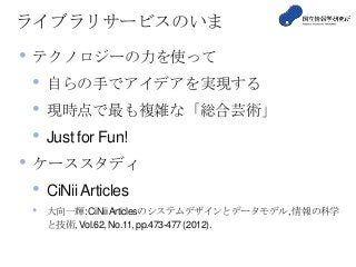 ライブラリサービスのいま
• テクノロジーの力を使って
• 自らの手でアイデアを実現する
• 現時点で最も複雑な「総合芸術」
• Just for Fun!
• ケーススタディ
• CiNii Articles
• 大向一輝:CiNiiArticlesのシステムデザインとデータモデル,情報の科学
と技術,Vol.62, No.11,pp.473-477 (2012).
 